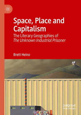 Space, Place and Capitalism: The Literary Geographies of The Unknown Industrial Prisoner - Heino, Brett