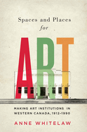Spaces and Places for Art: Making Art Institutions in Western Canada, 1912-1990 Volume 21