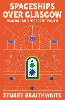 Spaceships Over Glasgow: Mogwai and Misspent Youth - Braithwaite, Stuart