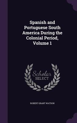 Spanish and Portuguese South America During the Colonial Period, Volume 1 - Watson, Robert Grant