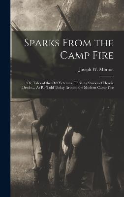 Sparks From the Camp Fire: Or, Tales of the Old Veterans. Thrilling Stories of Heroic Deeds ... As Re-Told Today Around the Modern Camp Fire - Morton, Joseph W