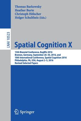 Spatial Cognition X: 13th Biennial Conference, Kogwis 2016, Bremen, Germany, September 26-30, 2016, and 10th International Conference, Spatial Cognition 2016, Philadelphia, Pa, Usa, August 2-5, 2016, Revised Selected Papers - Barkowsky, Thomas (Editor), and Burte, Heather (Editor), and Hlscher, Christoph (Editor)