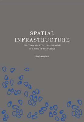 Spatial Infrastructure: Essays on Architectural Thinking as a Form of Knowledge - Araguez, Jose