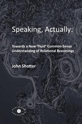 Speaking, Actually: : Towards a New 'Fluid' Common-Sense Understanding of Relational Becomings - Shotter, John, Dr.