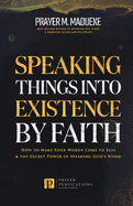 Speaking Things into Existence by Faith: How to Make Your Words Come to Pass, The Secret Power of Speaking God's Word