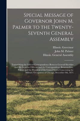 Special Message of Governor John M. Palmer to the Twenty-seventh General Assembly: Transmitting the Official Correspondence Between General Sheridan and His Superior Officers, and the Correspondence Between Gov. Palmer and the President of the United... - Illinois Governor (1869-1873 Palmer) (Creator), and Palmer, John M (John McAuley) 1817- (Creator), and Illinois General...