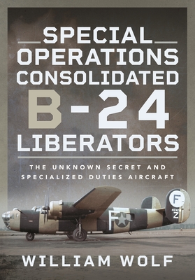 Special Operations Consolidated B-24 Liberators: The Unknown Secret and Specialized Duties Aircraft - Wolf, William