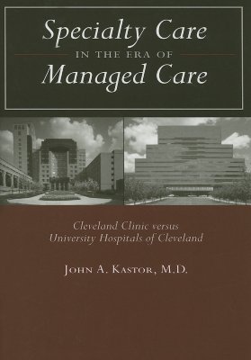 Specialty Care in the Era of Managed Care: Cleveland Clinic Versus University Hospitals of Cleveland - Kastor, John A, Dr., M.D.