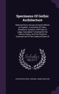 Specimens Of Gothic Architecture: Selected From Various Ancient Edifices In England: Consisting Of Plans, Elevations, Sections, And Parts At Large, Calculated To Exemplify The Various Styles, And The Practical Construction Of This Admired Class Of