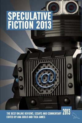 Speculative Fiction 2013: The Year's Best Online Reviews, Essays and Commentary - Bloggers, and Grilo, Ana (Editor), and James, Thea (Editor)