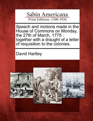 Speech and Motions Made in the House of Commons on Monday, the 27th of March, 1775: Together with a Draught of a Letter of Requisition to the Colonies. - Hartley, David