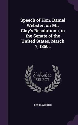 Speech of Hon. Daniel Webster, on Mr. Clay's Resolutions, in the Senate of the United States, March 7, 1850.. - Webster, Daniel