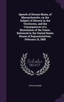 Speech of Horace Mann, of Massachusetts, on the Subject of Slavery in the Territories, and the Consequences of a Dissolution of the Union. Delivered in the United States House of Representatives, February 15, 1850 - Mann, Horace