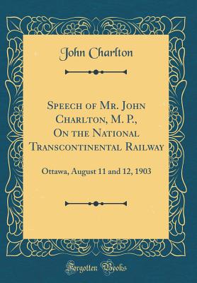 Speech of Mr. John Charlton, M. P., on the National Transcontinental Railway: Ottawa, August 11 and 12, 1903 (Classic Reprint) - Charlton, John