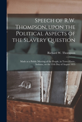 Speech of R.W. Thompson, Upon the Political Aspects of the Slavery Question: Made at a Public Meeting of the People, in Terre-Haute, Indiana, on the 11th Day of August 1855 - Thompson, Richard W (Richard Wiggint (Creator)