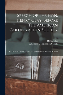 Speech Of The Hon. Henry Clay, Before The American Colonization Society: In The Hall Of The House Of Representatives, January 20, 1827 - Clay, Henry, and American Colonization Society (Creator)