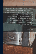 Speech of the Hon. Henry May, of Maryland, on the Bill to Indemnify Executive Tyranny, and to Continue It by Suspending the Privilege of the Writ of Habeas Corpus: Delivered in the House of Representatives, on the 18th of February, 1863 (Classic Reprint)