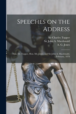 Speeches on the Address [microform]: Hon. Dr. Tupper, Hon. Mr. Jones, and Sir John A. Macdonald, February, 1878 - Tupper, Charles, Sir (Creator), and MacDonald, John a (John Alexander) (Creator), and Jones, A G (Alfred Gilpin) 1824-1904...