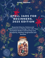 Spell Jars For Beginners, 2025 Edition: Essential Charms, Potions and Enchantments to Change Your Life: Your Complete Guide to Attracting Love, Prosperity, Healing, Forgiveness and Success