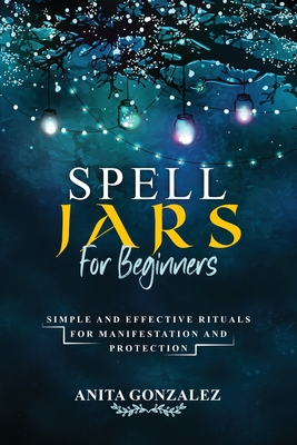 Spell Jars for Beginners: Simple and Effective Rituals for Manifestation and Protection - Gonzalez, Anita