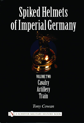 Spiked Helmets of Imperial Germany: Volume II - Cavalry - Artillery - Train - Cowan, Tony