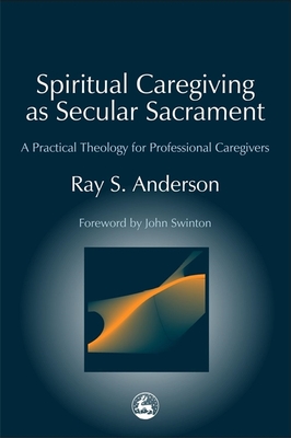 Spiritual Caregiving as Secular Sacrament: A Practical Theology for Professional Caregivers - Anderson, Ray, and Swinton, John (Foreword by)