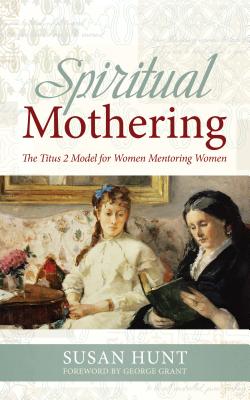 Spiritual Mothering: The Titus 2 Model for Women Mentoring Women - Hunt, Susan, and Grant, George (Foreword by)
