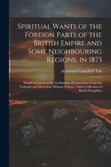 Spiritual Wants of the Foreign Parts of the British Empire and Some Neighbouring Regions, in 1873: Stated in Letters to the Archbishop of Canterbury From the Colonial and Missionary Bishops Volume Talbot Collection of British Pamphlets