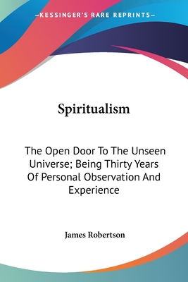 Spiritualism: The Open Door To The Unseen Universe; Being Thirty Years Of Personal Observation And Experience - Robertson, James, Dr.