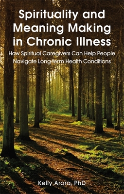 Spirituality and Meaning Making in Chronic Illness: How Spiritual Caregivers Can Help People Navigate Long-Term Health Conditions - Arora, Kelly