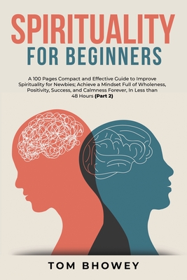 Spirituality for beginners: A 100 Pages Compact and Effective Guide to Improve Spirituality for Newbies; Achieve a Mindset Full of Wholeness, Positivity, Success, and Calmness Forever, In Less than 48 Hours (Part 2) - Bhowey, Tom