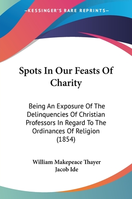 Spots In Our Feasts Of Charity: Being An Exposure Of The Delinquencies Of Christian Professors In Regard To The Ordinances Of Religion (1854) - Thayer, William Makepeace, and Ide, Jacob (Introduction by)