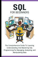 SQL For Beginners: The Comprehensive Guide To Learning, Understanding, And Mastering SQL Programming For Managing, Analyzing, and Manipulating Data