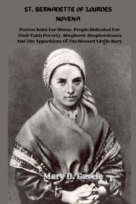 St. Bernadette of Lourdes Novena: Patron Saint For Illness, People Ridiculed For Their Faith, Poverty, Shepherd, Shepherdesses And The Apparitions Of The Blessed Virgin Mary - Garcia, Mary D