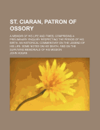 St. Ciaran, Patron of Ossory; A Memoir of His Life and Times, Comprising a Preliminary Enquiry Respecting the Period of His Birth an Historical Commentary on the Legend of His Life Some Notes on His Death, and on the Surviving Memorials of His Mission