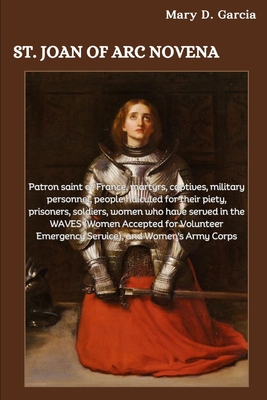 St. Joan of Arc Novena: Patron saint of France, martyrs, captives, military personnel, people ridiculed for their piety, prisoners, soldiers, women who have served in the WAVES - Garcia, Mary D