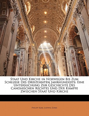 Staat Und Kirche in Norwegen Bis Zum Schlusse Des Dreizehnten Jahrhunderts: Eine Untersuchung Zur Geschichte Des Canonischen Rechtes Und Der Kampfe Zwischen Staat Und Kirche - Zorn, Philipp Karl Ludwig