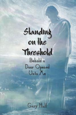 Standing on the Threshold: Behold a Door Opened Unto Me - Hall, Gary, Professor, B.A., M.DIV., Th.M., Ph.D.