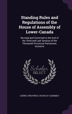 Standing Rules and Regulations of the House of Assembly of Lower-Canada: Revised and Corrected to the End of the Third and Last Session of the Thirteenth Provincial Parliament, Inclusive - Qubec (Province) House of Assembly (Creator)