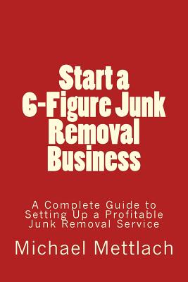 Start a 6-Figure Junk Removal Business: A Complete Guide to Setting Up a Profitable Junk Removal Service - Mettlach, Michael