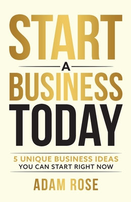 Start a Business Today: 5 Unique Business Ideas You Can Start Right Now - Rose, Adam