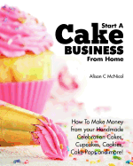 Start a Cake Business from Home: How to Make Money from Your Handmade Celebration Cakes, Cupcakes, Cookies, Cake Pops and More!