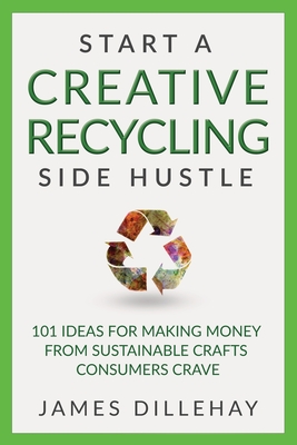 Start a Creative Recycling Side Hustle: 101 Ideas for Making Money from Sustainable Crafts Consumers Crave - Dillehay, James