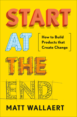 Start at the End: How to Build Products That Create Change - Wallaert, Matt