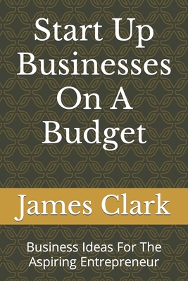 Start Up Businesses On A Budget: Business Ideas For The Aspiring Entrepreneur - Clark, James