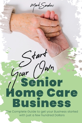 Start Your Own Senior Homecare Business: The Complete Guide to get Your Business Started with Just a Few Hundred Dollars - Sanders, Mark