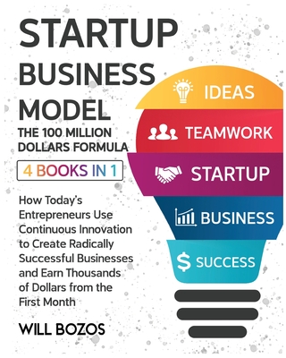 Startup Business Model - The 100 Million Dollars Formula [4 Books in 1]: How Today's Entrepreneurs Use Continuous Innovation to Create Radically Successful Businesses and Earn Thousands of Dollars from the First Month - Bozos, Will