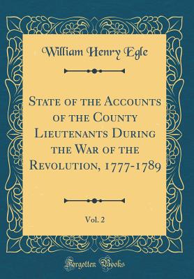 State of the Accounts of the County Lieutenants During the War of the Revolution, 1777-1789, Vol. 2 (Classic Reprint) - Egle, William Henry