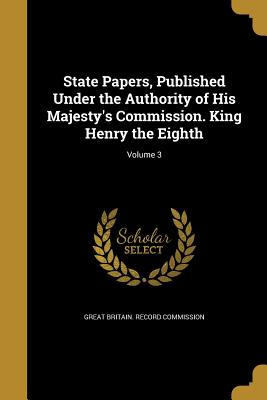 State Papers, Published Under the Authority of His Majesty's Commission. King Henry the Eighth; Volume 3 - Great Britain Record Commission (Creator)