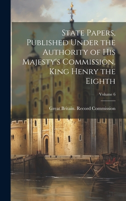 State Papers, Published Under the Authority of His Majesty's Commission. King Henry the Eighth; Volume 6 - Great Britain Record Commission (Creator)